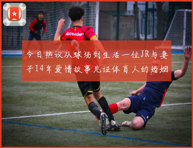今日热议从球场到生活一位JR与妻子14年爱情故事见证体育人的婚姻坚守