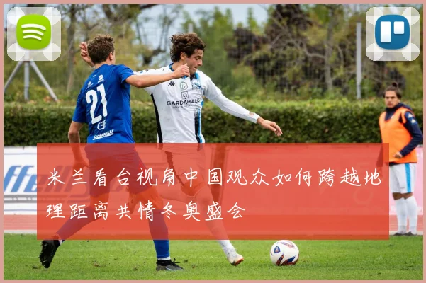 米兰看台视角中国观众如何跨越地理距离共情冬奥盛会