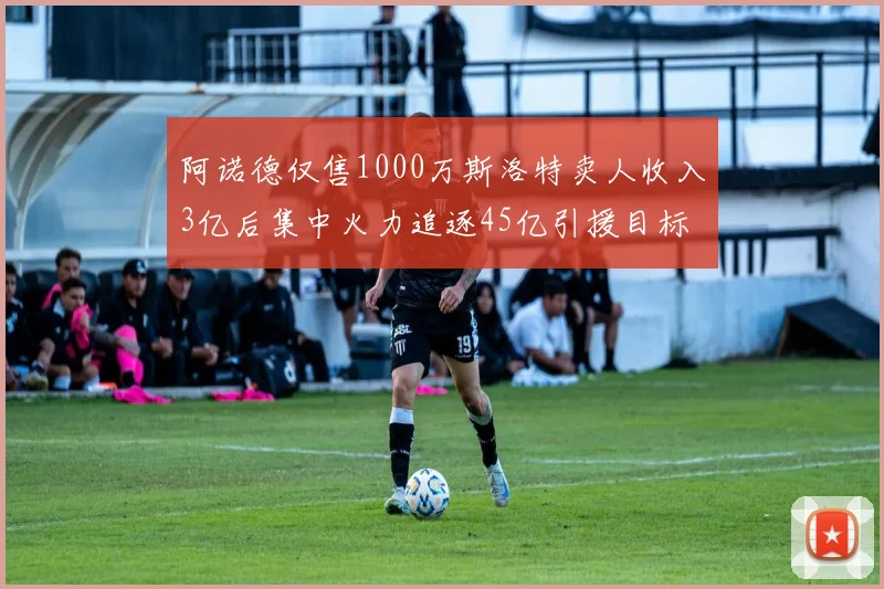 阿诺德仅售1000万斯洛特卖人收入3亿后集中火力追逐45亿引援目标