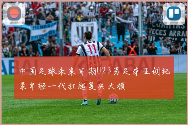 中国足球未来可期U23男足夺亚创纪录年轻一代扛起复兴大旗