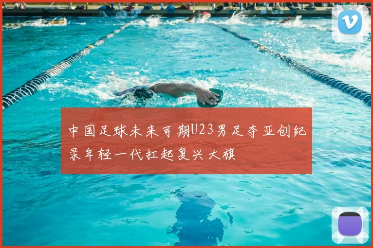 中国足球未来可期U23男足夺亚创纪录年轻一代扛起复兴大旗