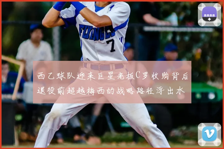 西乙球队迎来巨星老板C罗收购背后退役前超越梅西的战略路径浮出水面