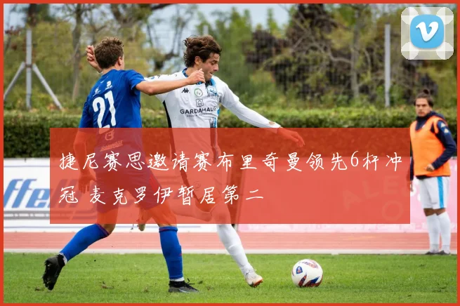 捷尼赛思邀请赛布里奇曼领先6杆冲冠 麦克罗伊暂居第二