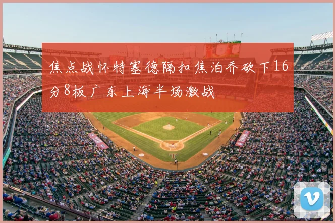 焦点战怀特塞德隔扣焦泊乔砍下16分8板广东上海半场激战