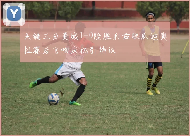 关键三分曼城1-0险胜利兹联瓜迪奥拉赛后飞吻庆祝引热议