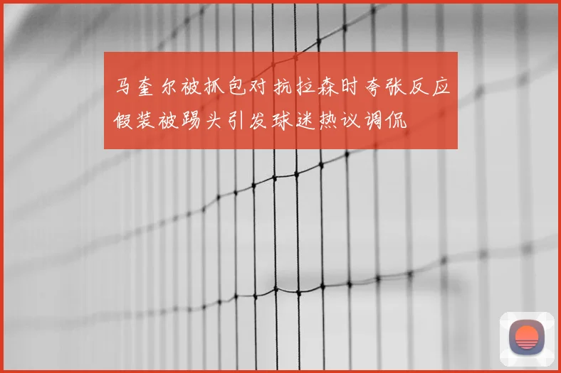 马奎尔被抓包对抗拉森时夸张反应假装被踢头引发球迷热议调侃